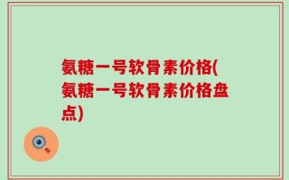 氨糖一号软骨素价格(氨糖一号软骨素价格盘点)