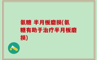 氨糖 半月板磨损(氨糖有助于治疗半月板磨损)