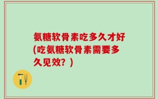 氨糖软骨素吃多久才好(吃氨糖软骨素需要多久见效？)