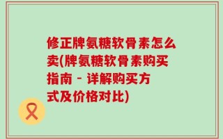 修正牌氨糖软骨素怎么卖(牌氨糖软骨素购买指南 - 详解购买方式及价格对比)