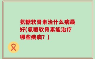氨糖软骨素治什么病最好(氨糖软骨素能治疗哪些疾病？)