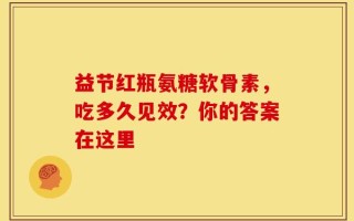 益节红瓶氨糖软骨素，吃多久见效？你的答案在这里