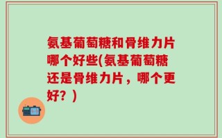 氨基葡萄糖和骨维力片哪个好些(氨基葡萄糖还是骨维力片，哪个更好？)