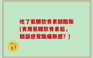 吃了氨糖软骨素腿酸胀(食用氨糖软骨素后，腿部感觉酸痛胀感？)