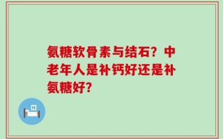 氨糖软骨素与结石？中老年人是补钙好还是补氨糖好？