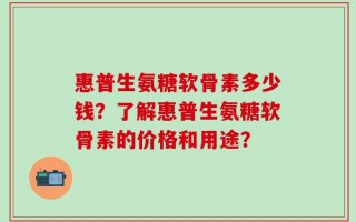 惠普生氨糖软骨素多少钱？了解惠普生氨糖软骨素的价格和用途？