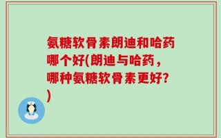 氨糖软骨素朗迪和哈药哪个好(朗迪与哈药，哪种氨糖软骨素更好？)