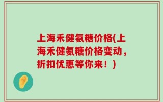 上海禾健氨糖价格(上海禾健氨糖价格变动，折扣优惠等你来！)