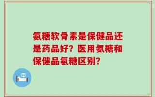 氨糖软骨素是保健品还是药品好？医用氨糖和保健品氨糖区别？