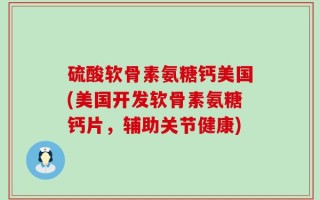 硫酸软骨素氨糖钙美国(美国开发软骨素氨糖钙片，辅助关节健康)