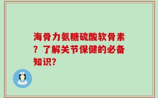 海骨力氨糖硫酸软骨素？了解关节保健的必备知识？