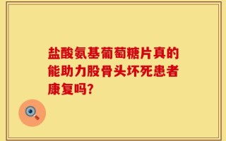 盐酸氨基葡萄糖片真的能助力股骨头坏死患者康复吗？