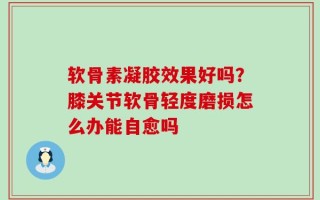 软骨素凝胶效果好吗？膝关节软骨轻度磨损怎么办能自愈吗