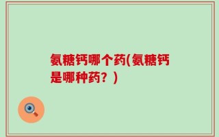氨糖钙哪个药(氨糖钙是哪种药？)