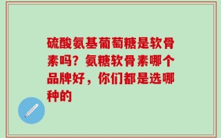 硫酸氨基葡萄糖是软骨素吗？氨糖软骨素哪个品牌好，你们都是选哪种的