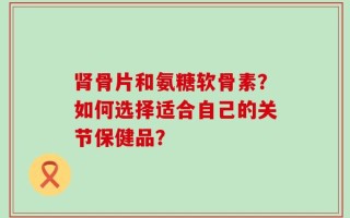 肾骨片和氨糖软骨素？如何选择适合自己的关节保健品？