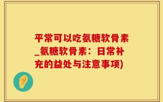 平常可以吃氨糖软骨素_氨糖软骨素：日常补充的益处与注意事项)