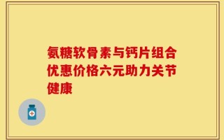 氨糖软骨素与钙片组合优惠价格六元助力关节健康