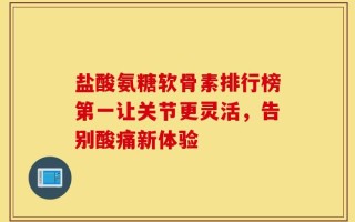 盐酸氨糖软骨素排行榜第一让关节更灵活，告别酸痛新体验