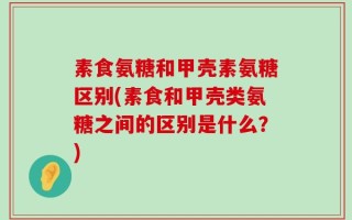 素食氨糖和甲壳素氨糖区别(素食和甲壳类氨糖之间的区别是什么？)