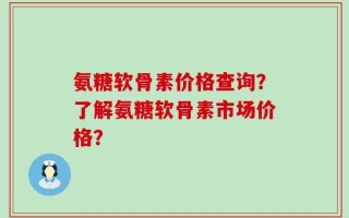 氨糖软骨素价格查询？了解氨糖软骨素市场价格？