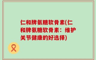 仁和牌氨糖软骨素(仁和牌氨糖软骨素：维护关节健康的好选择)
