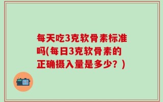 每天吃3克软骨素标准吗(每日3克软骨素的正确摄入量是多少？)
