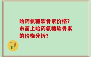 哈药氨糖软骨素价格？市面上哈药氨糖软骨素的价格分析？