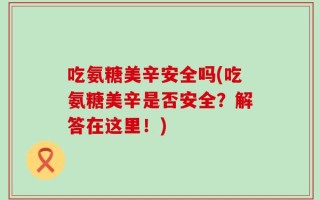 吃氨糖美辛安全吗(吃氨糖美辛是否安全？解答在这里！)