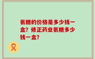 氨糖的价格是多少钱一盒？修正药业氨糖多少钱一盒？