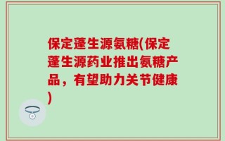 保定蓬生源氨糖(保定蓬生源药业推出氨糖产品，有望助力关节健康)