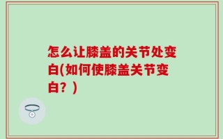 怎么让膝盖的关节处变白(如何使膝盖关节变白？)