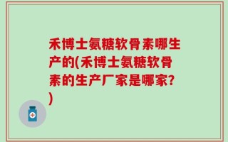 禾博士氨糖软骨素哪生产的(禾博士氨糖软骨素的生产厂家是哪家？)