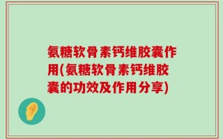 氨糖软骨素钙维胶囊作用(氨糖软骨素钙维胶囊的功效及作用分享)