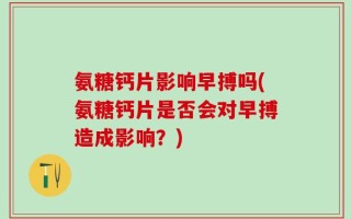 氨糖钙片影响早搏吗(氨糖钙片是否会对早搏造成影响？)