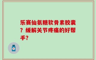 乐赛仙氨糖软骨素胶囊？缓解关节疼痛的好帮手？