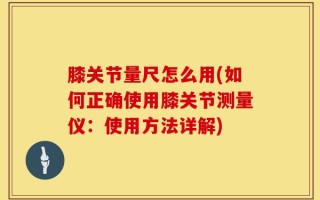 膝关节量尺怎么用(如何正确使用膝关节测量仪：使用方法详解)
