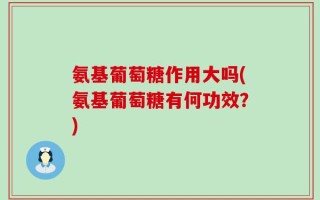 氨基葡萄糖作用大吗(氨基葡萄糖有何功效？)