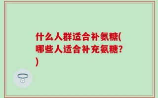 什么人群适合补氨糖(哪些人适合补充氨糖？)