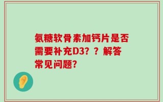 氨糖软骨素加钙片是否需要补充D3？？解答常见问题？