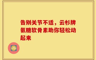 告别关节不适，云杉牌氨糖软骨素助你轻松动起来