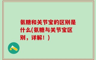 氨糖和关节宝的区别是什么(氨糖与关节宝区别，详解！)