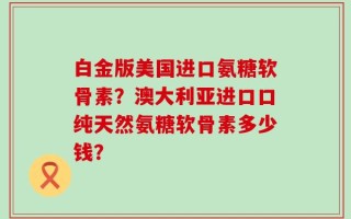 白金版美国进口氨糖软骨素？澳大利亚进口口纯天然氨糖软骨素多少钱？
