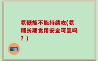 氨糖能不能持续吃(氨糖长期食用安全可靠吗？)