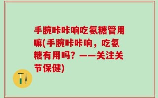 手腕咔咔响吃氨糖管用嘛(手腕咔咔响，吃氨糖有用吗？——关注关节保健)
