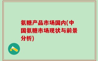 氨糖产品市场国内(中国氨糖市场现状与前景分析)