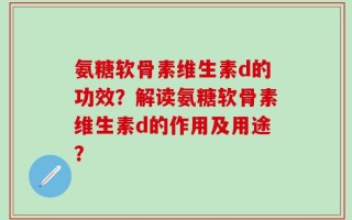 氨糖软骨素维生素d的功效？解读氨糖软骨素维生素d的作用及用途？