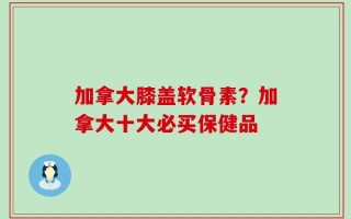 加拿大膝盖软骨素？加拿大十大必买保健品