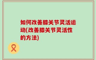 如何改善膝关节灵活运动(改善膝关节灵活性的方法)