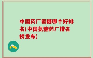 中国药厂氨糖哪个好排名(中国氨糖药厂排名榜发布)